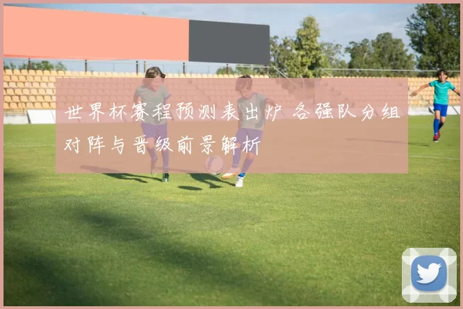 世界杯赛程预测表出炉 各强队分组对阵与晋级前景解析