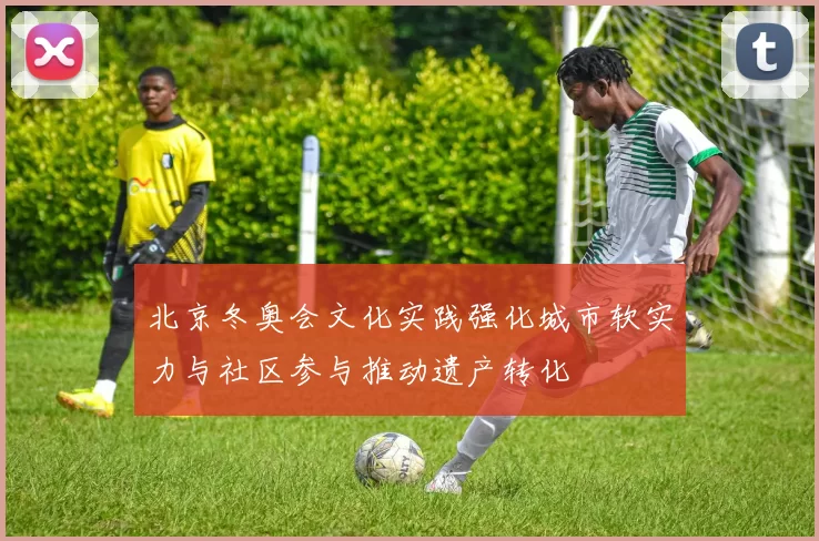 北京冬奥会文化实践强化城市软实力与社区参与推动遗产转化
