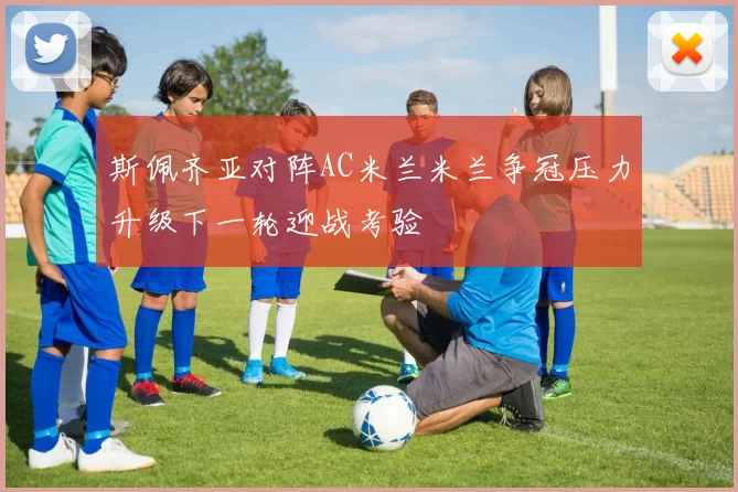 斯佩齐亚对阵AC米兰米兰争冠压力升级下一轮迎战考验
