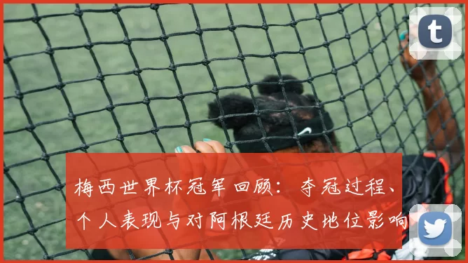 梅西世界杯冠军回顾：夺冠过程、个人表现与对阿根廷历史地位影响解析