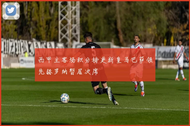 西甲主客场积分榜更新皇马巴萨领先赫罗纳暂居次席