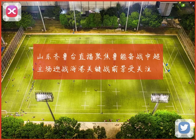 山东齐鲁台直播聚焦鲁能备战中超主场迎战海港关键战前景受关注