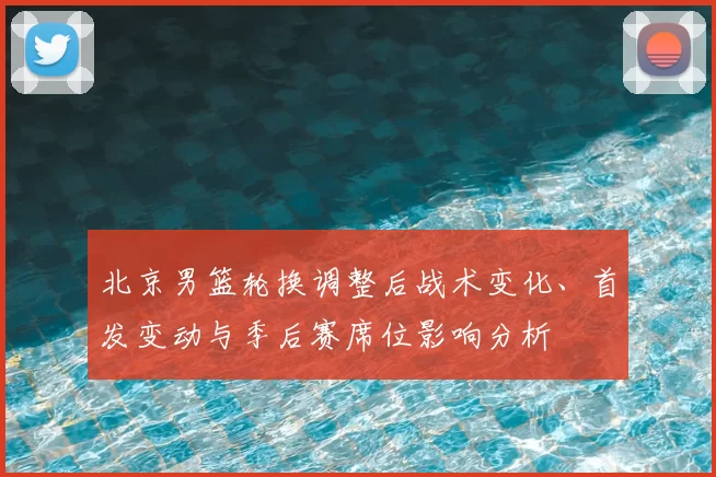 北京男篮轮换调整后战术变化、首发变动与季后赛席位影响分析