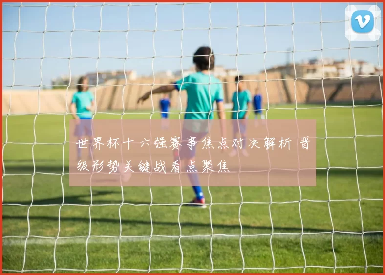 世界杯十六强赛事焦点对决解析 晋级形势关键战看点聚焦