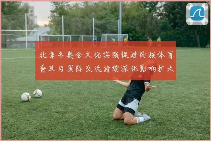北京冬奥会文化实践促进民族体育普及与国际交流持续深化影响扩大
