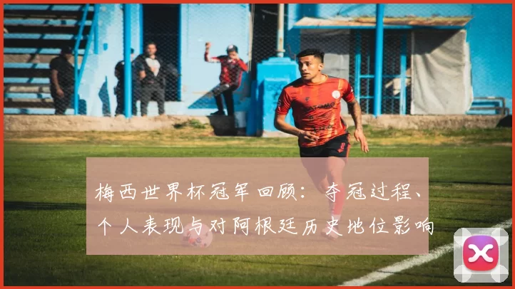 梅西世界杯冠军回顾：夺冠过程、个人表现与对阿根廷历史地位影响解析