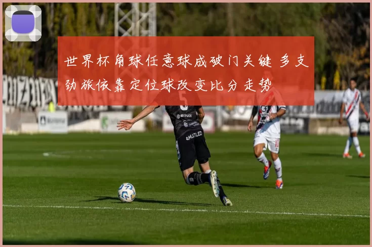 世界杯角球任意球成破门关键 多支劲旅依靠定位球改变比分走势