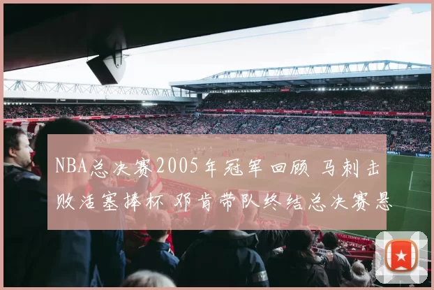 NBA总决赛2005年冠军回顾 马刺击败活塞捧杯 邓肯带队终结总决赛悬念