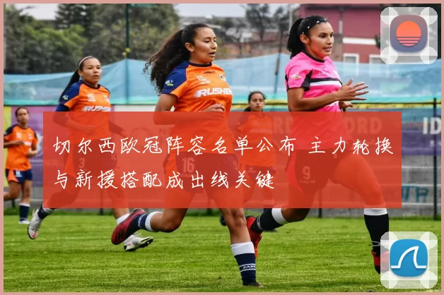 切尔西欧冠阵容名单公布 主力轮换与新援搭配成出线关键