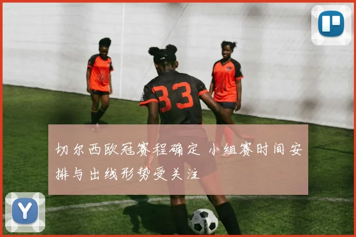 切尔西欧冠赛程确定 小组赛时间安排与出线形势受关注