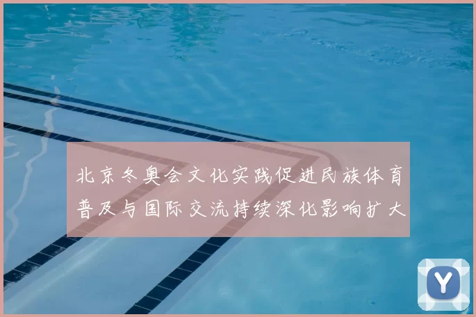 北京冬奥会文化实践促进民族体育普及与国际交流持续深化影响扩大
