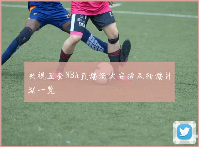 央视五套NBA直播场次安排及转播计划一览