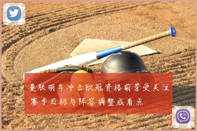 曼联明年冲击欧冠资格前景受关注 赛季目标与阵容调整成看点