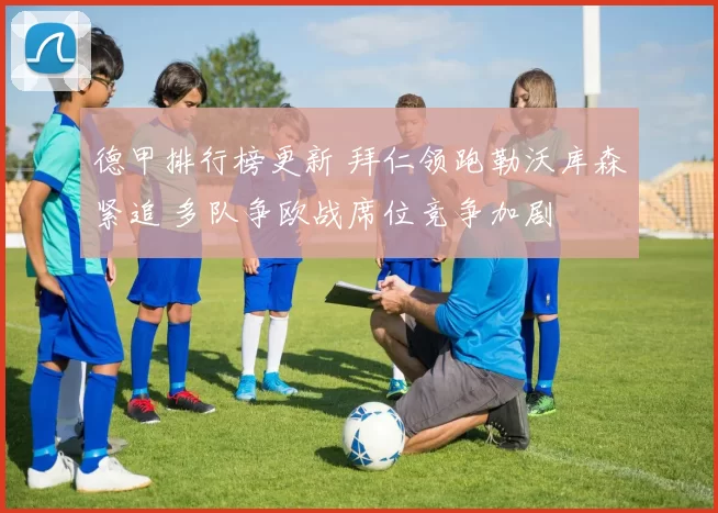 德甲排行榜更新 拜仁领跑勒沃库森紧追 多队争欧战席位竞争加剧