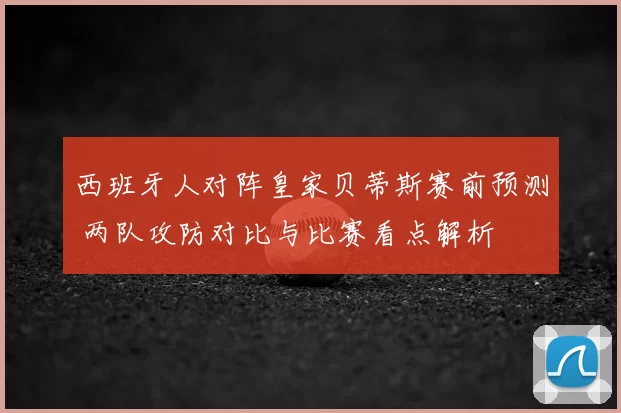 西班牙人对阵皇家贝蒂斯赛前预测 两队攻防对比与比赛看点解析