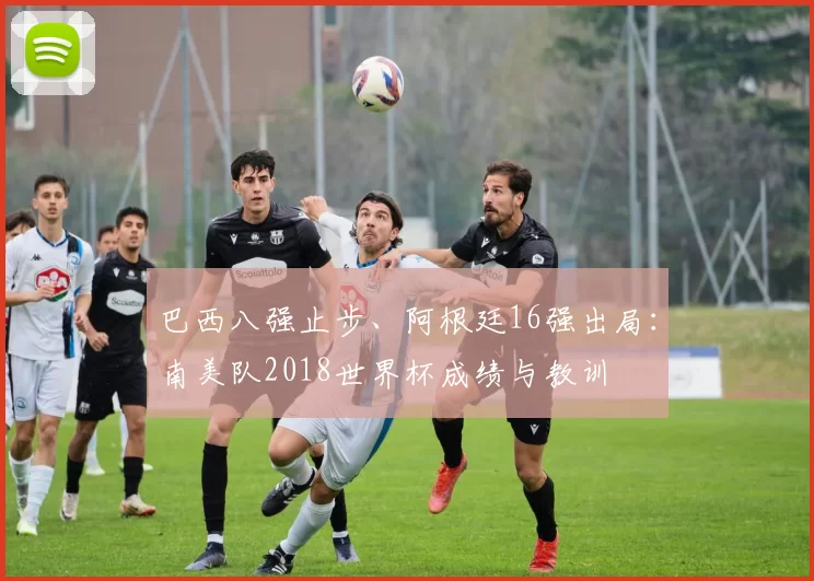 巴西八强止步、阿根廷16强出局：南美队2018世界杯成绩与教训