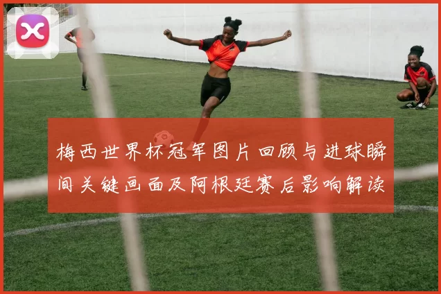 梅西世界杯冠军图片回顾与进球瞬间关键画面及阿根廷赛后影响解读