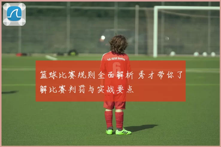 篮球比赛规则全面解析 秀才带你了解比赛判罚与实战要点