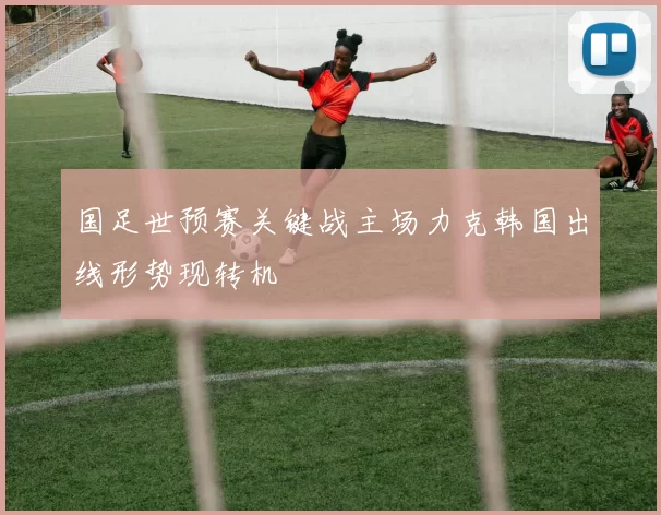 国足世预赛关键战主场力克韩国出线形势现转机