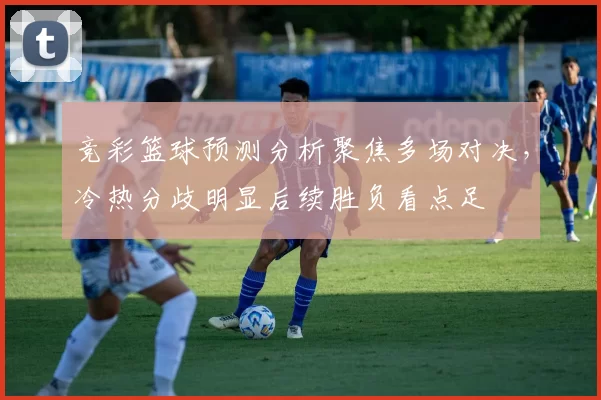 竞彩篮球预测分析聚焦多场对决，冷热分歧明显后续胜负看点足