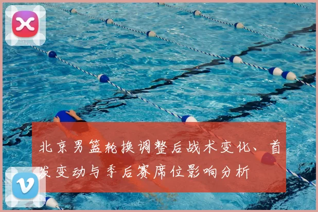 北京男篮轮换调整后战术变化、首发变动与季后赛席位影响分析