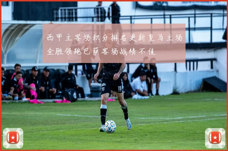 西甲主客场积分排名更新皇马主场全胜领跑巴萨客场战绩不佳